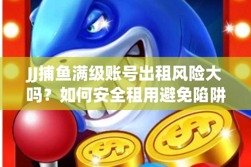 JJ捕鱼满级账号出租风险大吗？如何安全租用避免陷阱？